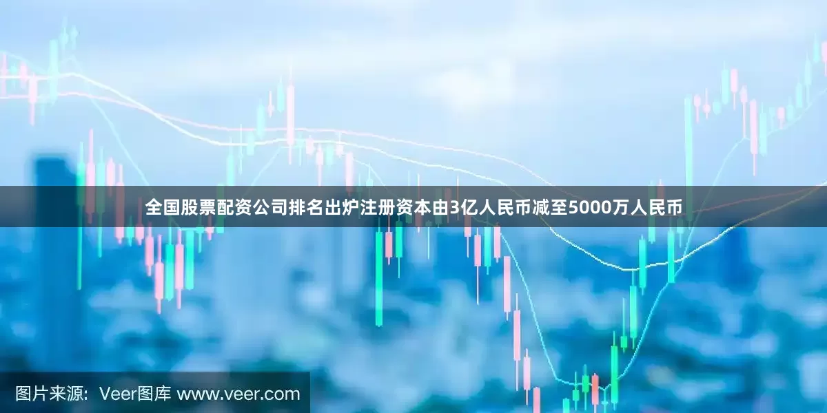 全国股票配资公司排名出炉注册资本由3亿人民币减至5000万人民币