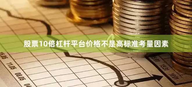 股票10倍杠杆平台价格不是高标准考量因素