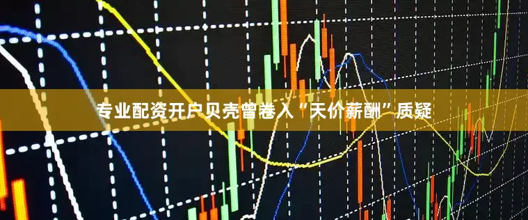 专业配资开户贝壳曾卷入“天价薪酬”质疑